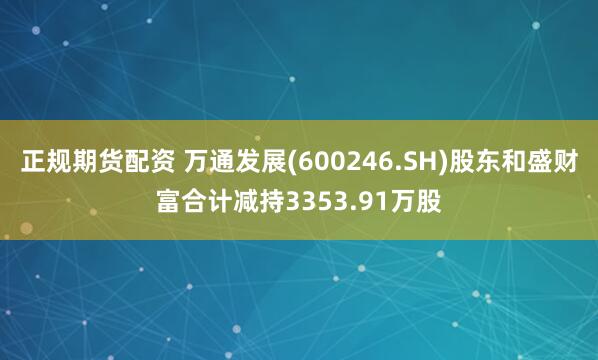 正规期货配资 万通发展(600246.SH)股东和盛财富合计减持3353.91万股