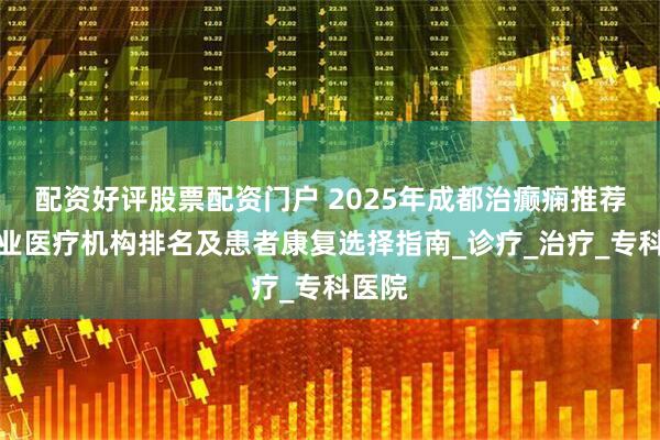 配资好评股票配资门户 2025年成都治癫痫推荐：专业医疗机构排名及患者康复选择指南_诊疗_治疗_专科医院