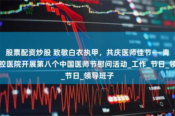股票配资炒股 致敬白衣执甲，共庆医师佳节——青岛市口腔医院开展第八个中国医师节慰问活动_工作_节日_领导班子