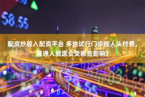 配资炒股入配资平台 多地试行门诊按人头付费，普通人就医会受哪些影响？