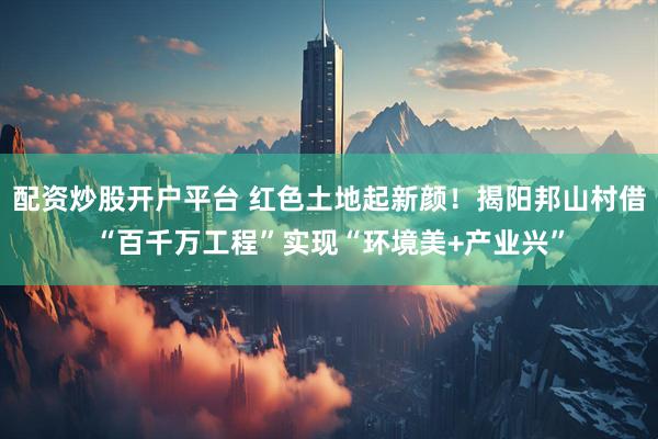 配资炒股开户平台 红色土地起新颜！揭阳邦山村借“百千万工程”实现“环境美+产业兴”