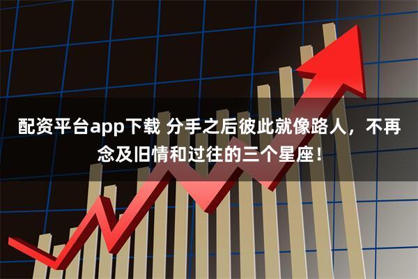 配资平台app下载 分手之后彼此就像路人，不再念及旧情和过往的三个星座！