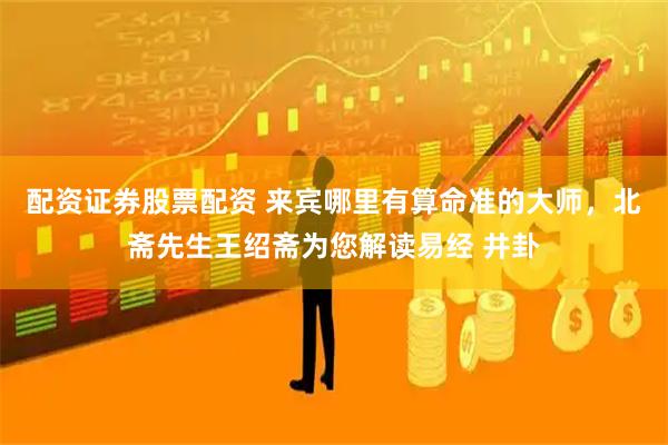 配资证券股票配资 来宾哪里有算命准的大师，北斋先生王绍斋为您解读易经 井卦