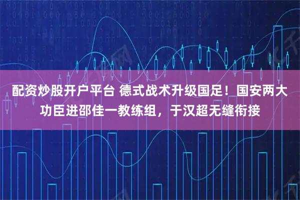配资炒股开户平台 德式战术升级国足！国安两大功臣进邵佳一教练组，于汉超无缝衔接